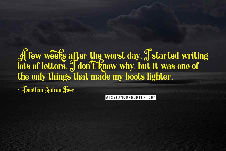 Jonathan Safran Foer Quotes: A few weeks after the worst day, I started writing lots of letters. I don't know why, but it was one of the only things that made my boots lighter.