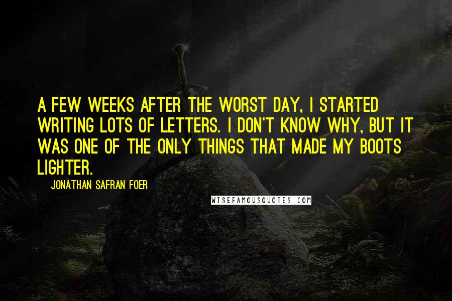 Jonathan Safran Foer Quotes: A few weeks after the worst day, I started writing lots of letters. I don't know why, but it was one of the only things that made my boots lighter.