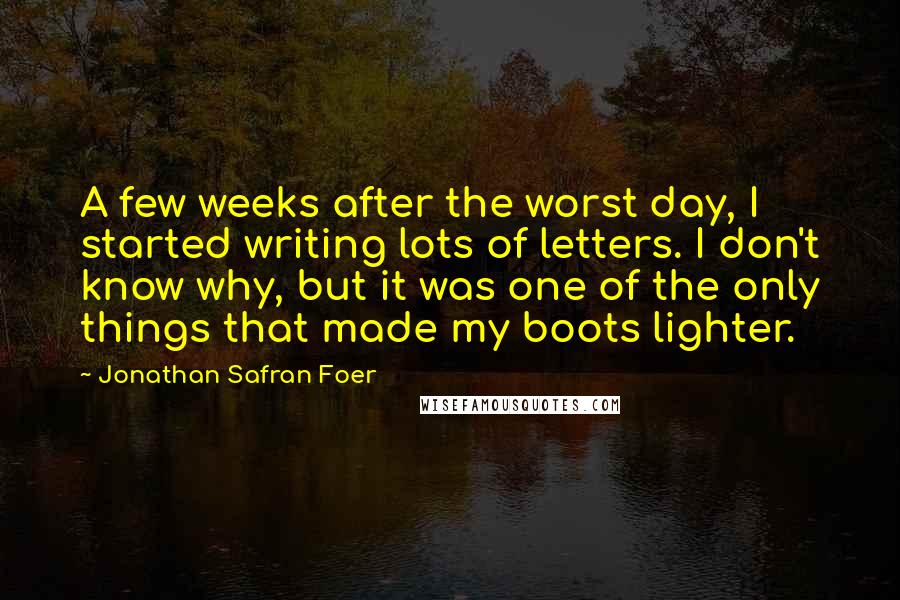 Jonathan Safran Foer Quotes: A few weeks after the worst day, I started writing lots of letters. I don't know why, but it was one of the only things that made my boots lighter.