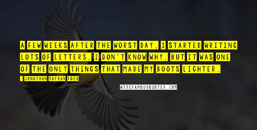 Jonathan Safran Foer Quotes: A few weeks after the worst day, I started writing lots of letters. I don't know why, but it was one of the only things that made my boots lighter.