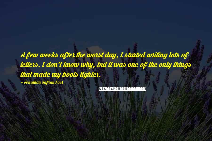 Jonathan Safran Foer Quotes: A few weeks after the worst day, I started writing lots of letters. I don't know why, but it was one of the only things that made my boots lighter.