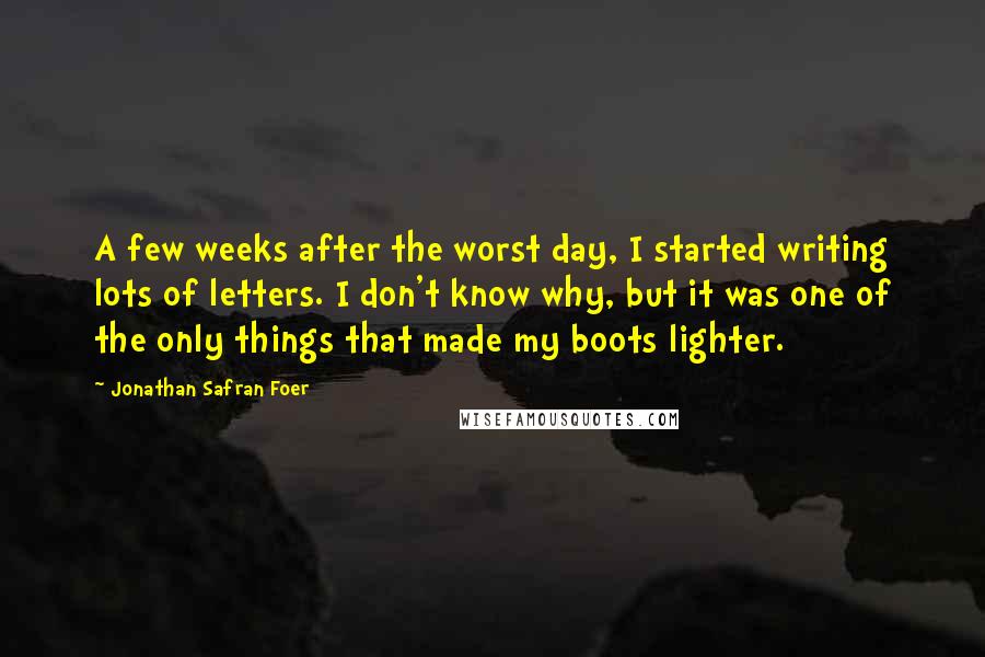 Jonathan Safran Foer Quotes: A few weeks after the worst day, I started writing lots of letters. I don't know why, but it was one of the only things that made my boots lighter.