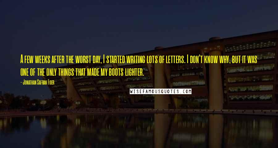 Jonathan Safran Foer Quotes: A few weeks after the worst day, I started writing lots of letters. I don't know why, but it was one of the only things that made my boots lighter.