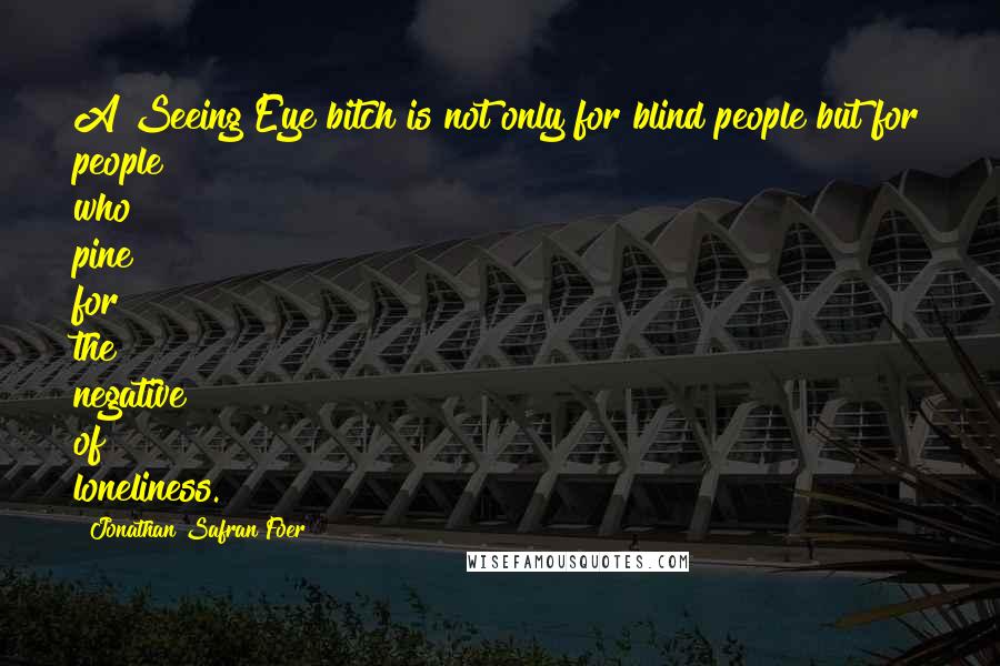 Jonathan Safran Foer Quotes: A Seeing Eye bitch is not only for blind people but for people who pine for the negative of loneliness.