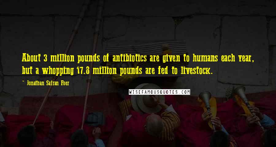 Jonathan Safran Foer Quotes: About 3 million pounds of antibiotics are given to humans each year, but a whopping 17.8 million pounds are fed to livestock.