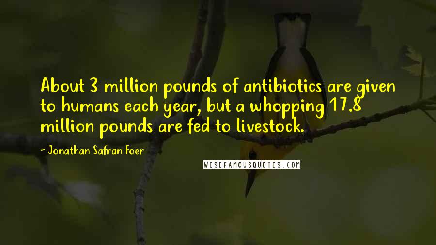 Jonathan Safran Foer Quotes: About 3 million pounds of antibiotics are given to humans each year, but a whopping 17.8 million pounds are fed to livestock.