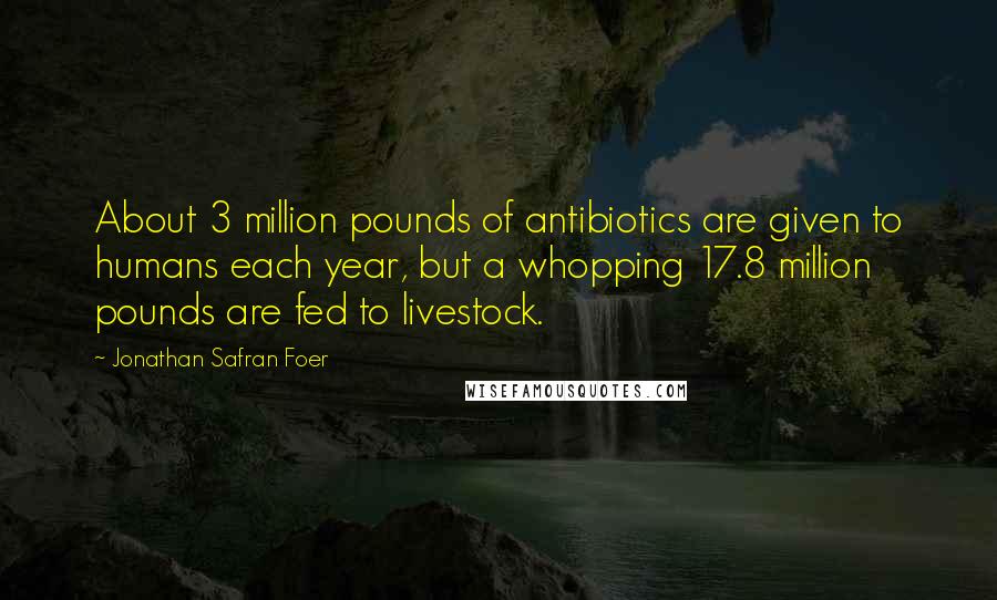 Jonathan Safran Foer Quotes: About 3 million pounds of antibiotics are given to humans each year, but a whopping 17.8 million pounds are fed to livestock.