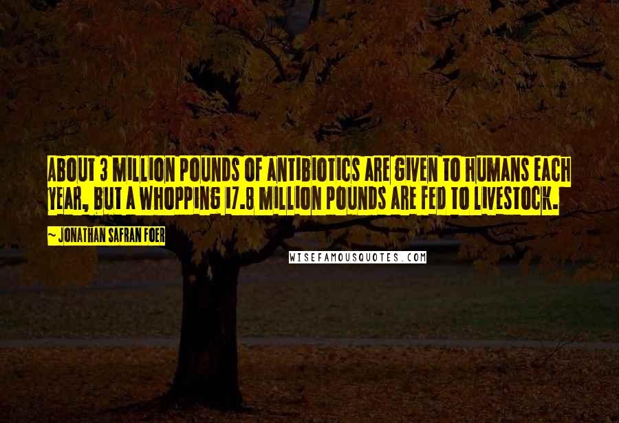 Jonathan Safran Foer Quotes: About 3 million pounds of antibiotics are given to humans each year, but a whopping 17.8 million pounds are fed to livestock.