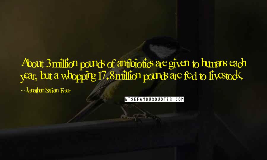Jonathan Safran Foer Quotes: About 3 million pounds of antibiotics are given to humans each year, but a whopping 17.8 million pounds are fed to livestock.