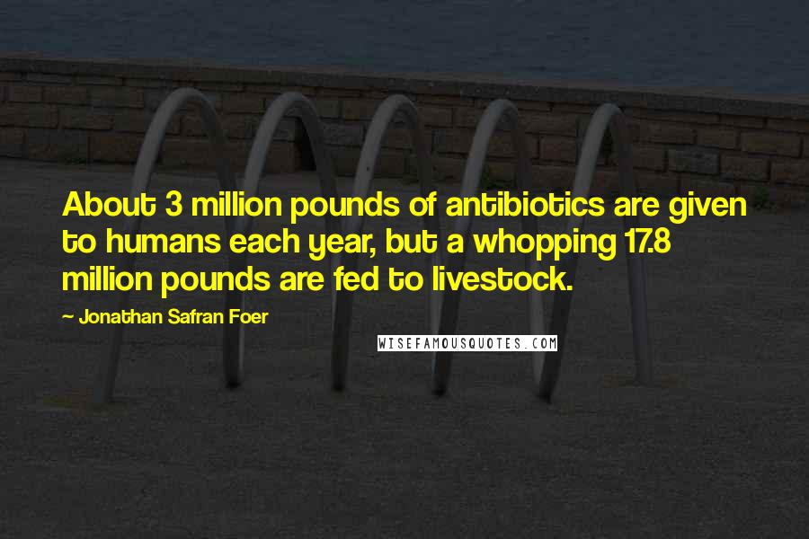 Jonathan Safran Foer Quotes: About 3 million pounds of antibiotics are given to humans each year, but a whopping 17.8 million pounds are fed to livestock.