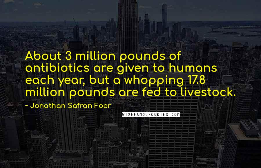 Jonathan Safran Foer Quotes: About 3 million pounds of antibiotics are given to humans each year, but a whopping 17.8 million pounds are fed to livestock.