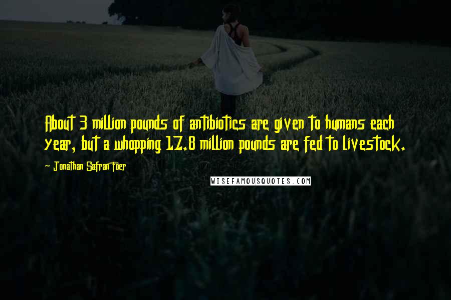 Jonathan Safran Foer Quotes: About 3 million pounds of antibiotics are given to humans each year, but a whopping 17.8 million pounds are fed to livestock.