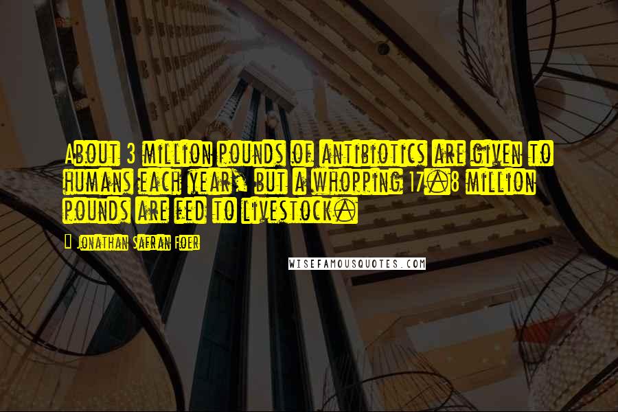 Jonathan Safran Foer Quotes: About 3 million pounds of antibiotics are given to humans each year, but a whopping 17.8 million pounds are fed to livestock.