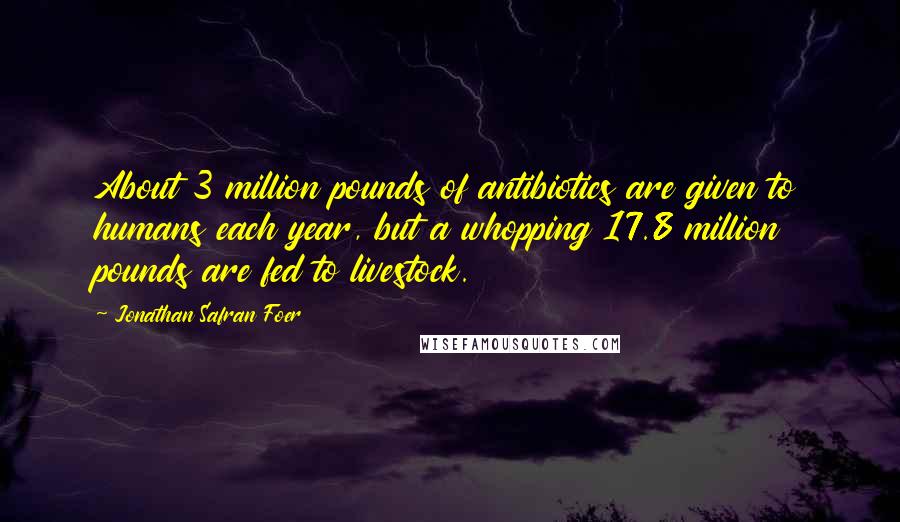 Jonathan Safran Foer Quotes: About 3 million pounds of antibiotics are given to humans each year, but a whopping 17.8 million pounds are fed to livestock.