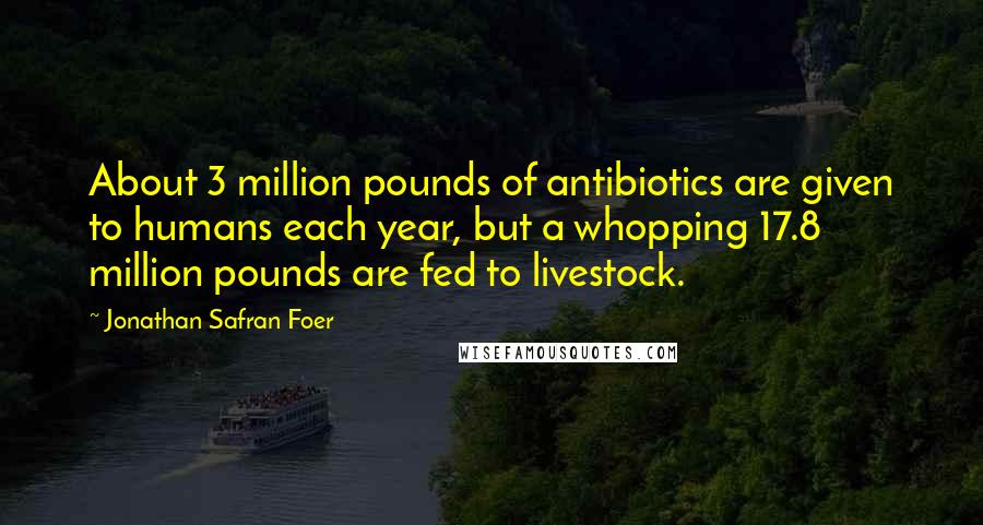 Jonathan Safran Foer Quotes: About 3 million pounds of antibiotics are given to humans each year, but a whopping 17.8 million pounds are fed to livestock.