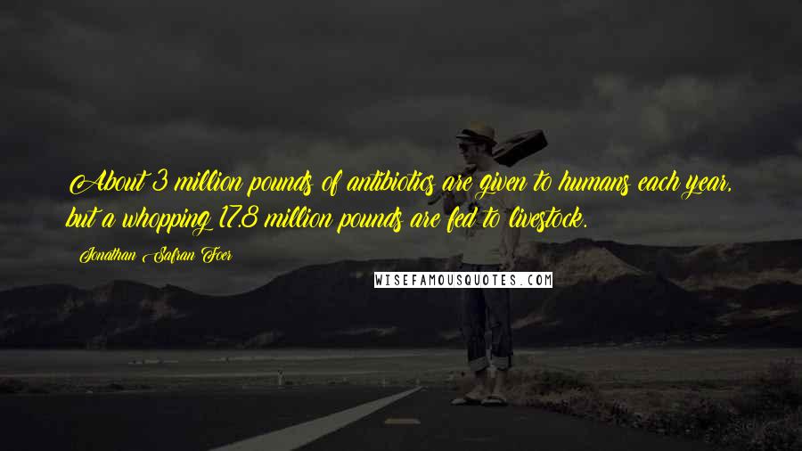 Jonathan Safran Foer Quotes: About 3 million pounds of antibiotics are given to humans each year, but a whopping 17.8 million pounds are fed to livestock.