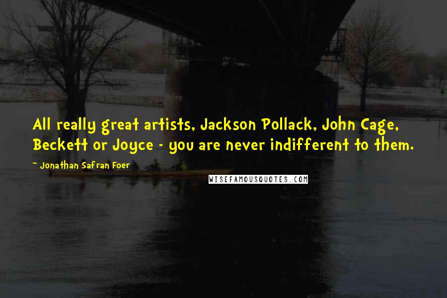 Jonathan Safran Foer Quotes: All really great artists, Jackson Pollack, John Cage, Beckett or Joyce - you are never indifferent to them.