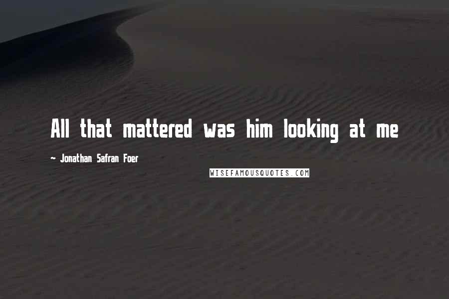 Jonathan Safran Foer Quotes: All that mattered was him looking at me