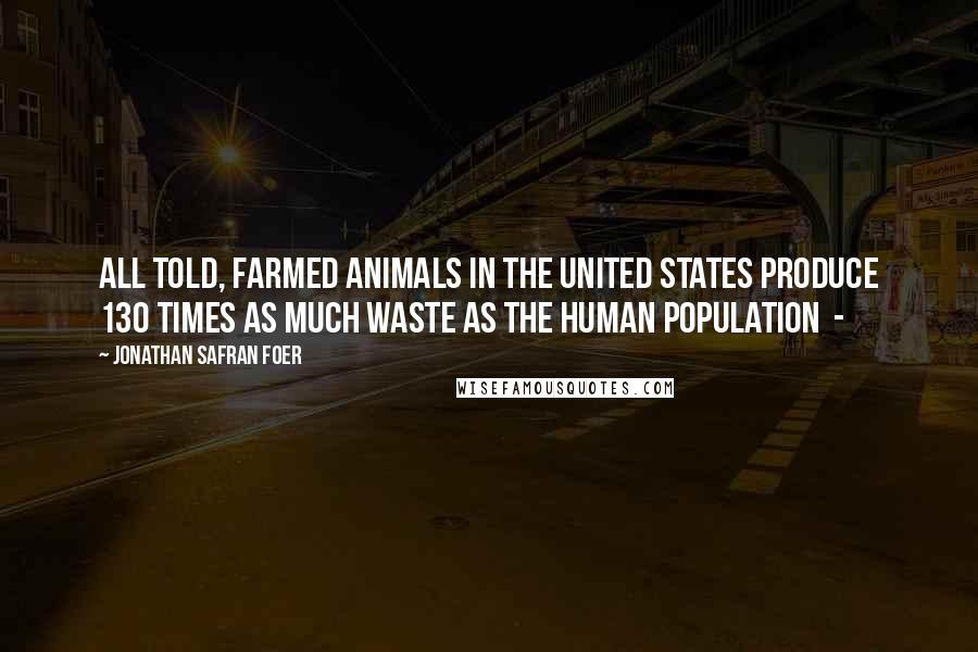 Jonathan Safran Foer Quotes: All told, farmed animals in the United States produce 130 times as much waste as the human population -