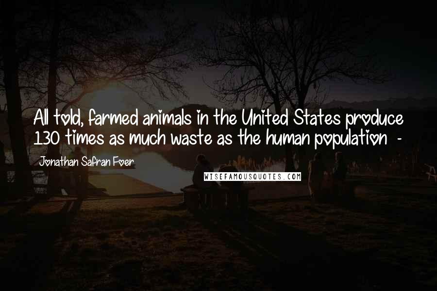 Jonathan Safran Foer Quotes: All told, farmed animals in the United States produce 130 times as much waste as the human population -