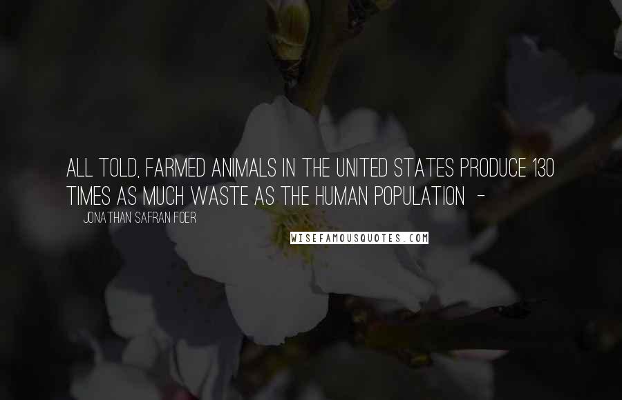 Jonathan Safran Foer Quotes: All told, farmed animals in the United States produce 130 times as much waste as the human population -