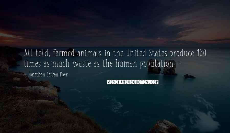 Jonathan Safran Foer Quotes: All told, farmed animals in the United States produce 130 times as much waste as the human population -