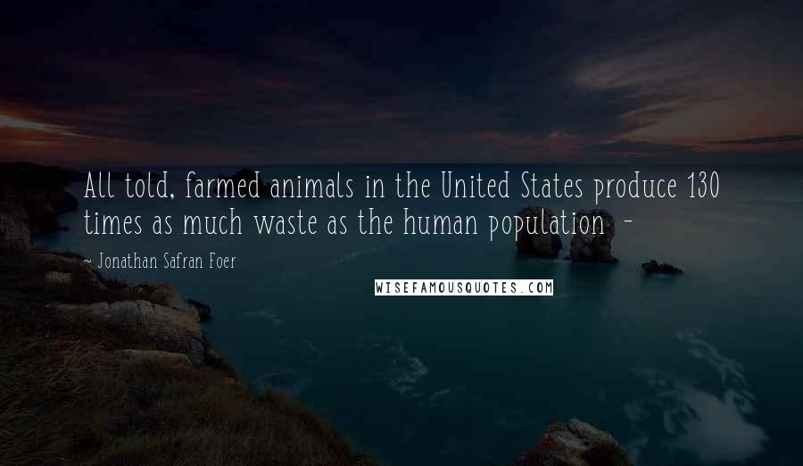 Jonathan Safran Foer Quotes: All told, farmed animals in the United States produce 130 times as much waste as the human population  - 