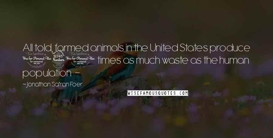 Jonathan Safran Foer Quotes: All told, farmed animals in the United States produce 130 times as much waste as the human population -