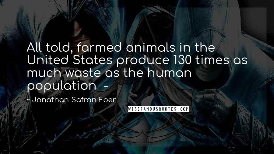 Jonathan Safran Foer Quotes: All told, farmed animals in the United States produce 130 times as much waste as the human population -