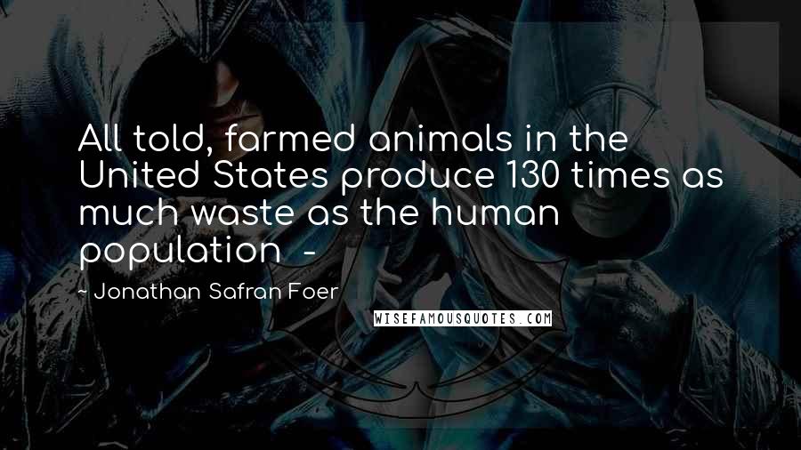 Jonathan Safran Foer Quotes: All told, farmed animals in the United States produce 130 times as much waste as the human population  - 