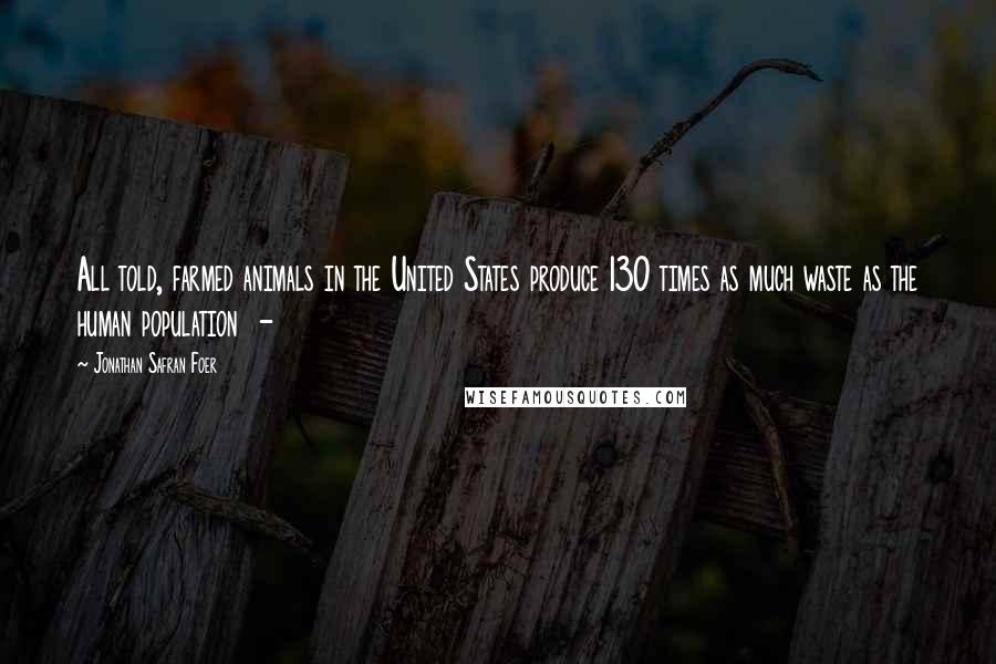 Jonathan Safran Foer Quotes: All told, farmed animals in the United States produce 130 times as much waste as the human population -