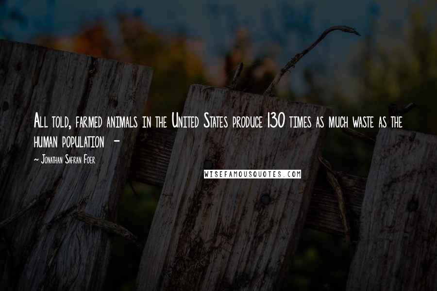 Jonathan Safran Foer Quotes: All told, farmed animals in the United States produce 130 times as much waste as the human population  - 