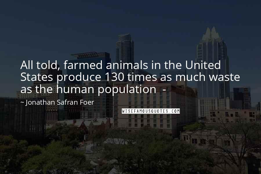 Jonathan Safran Foer Quotes: All told, farmed animals in the United States produce 130 times as much waste as the human population -
