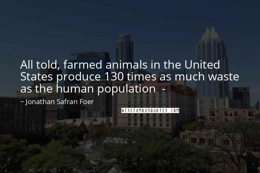 Jonathan Safran Foer Quotes: All told, farmed animals in the United States produce 130 times as much waste as the human population  - 