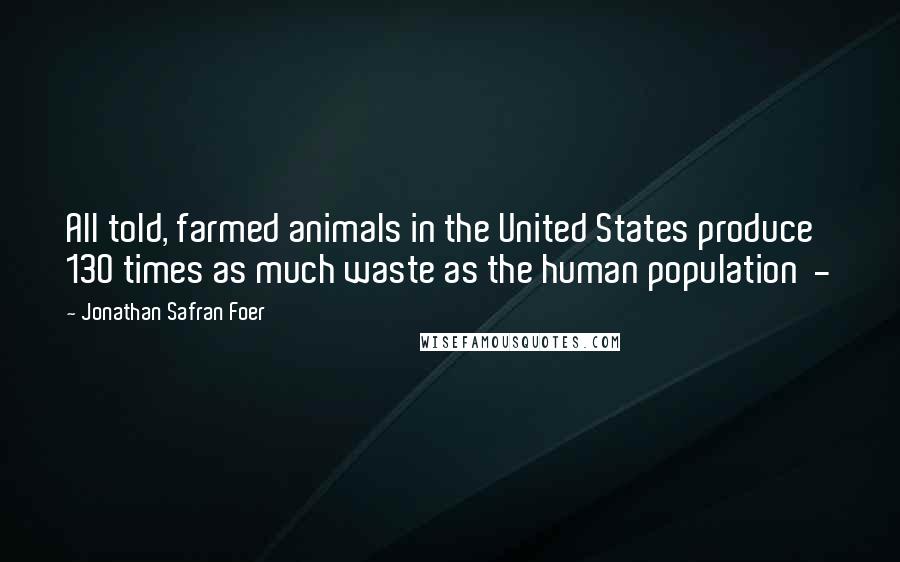 Jonathan Safran Foer Quotes: All told, farmed animals in the United States produce 130 times as much waste as the human population -