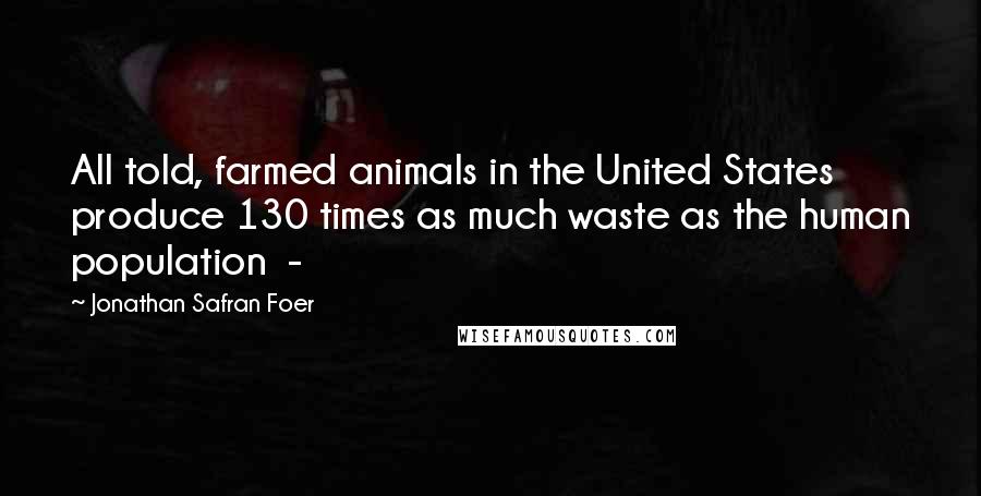 Jonathan Safran Foer Quotes: All told, farmed animals in the United States produce 130 times as much waste as the human population -
