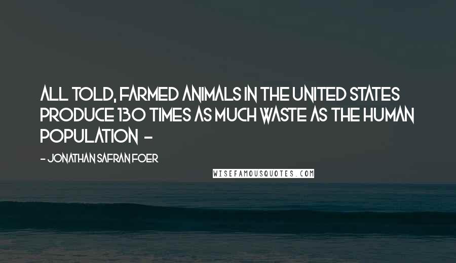 Jonathan Safran Foer Quotes: All told, farmed animals in the United States produce 130 times as much waste as the human population -