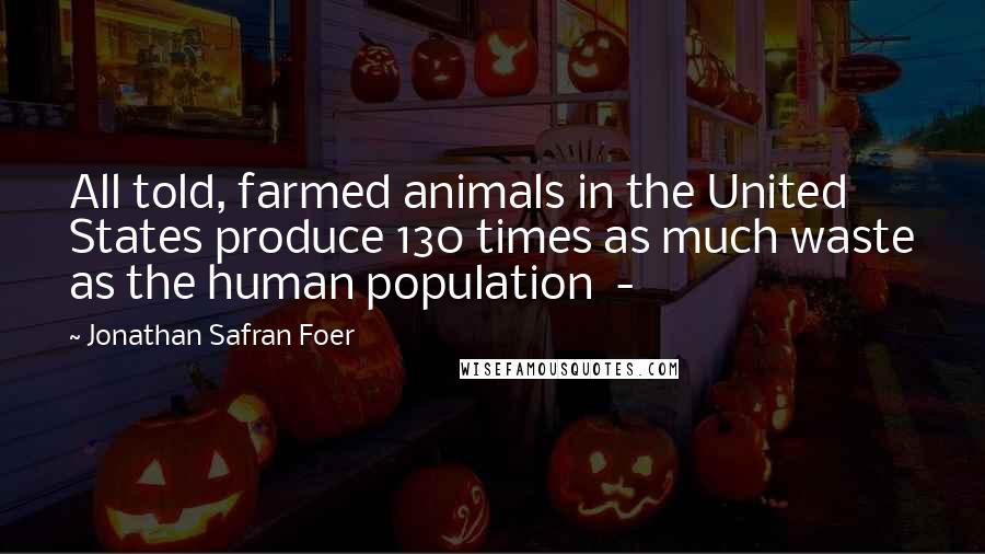 Jonathan Safran Foer Quotes: All told, farmed animals in the United States produce 130 times as much waste as the human population -