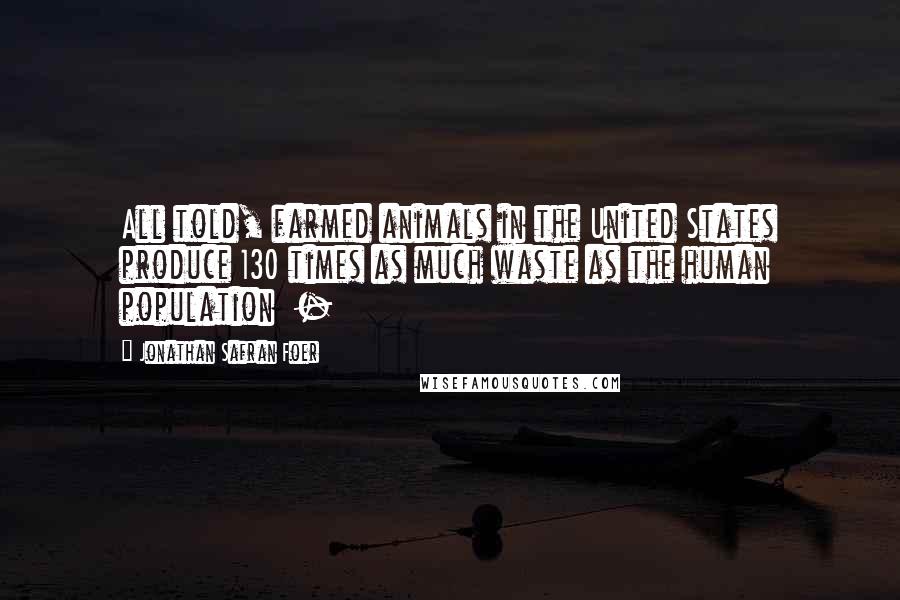 Jonathan Safran Foer Quotes: All told, farmed animals in the United States produce 130 times as much waste as the human population -