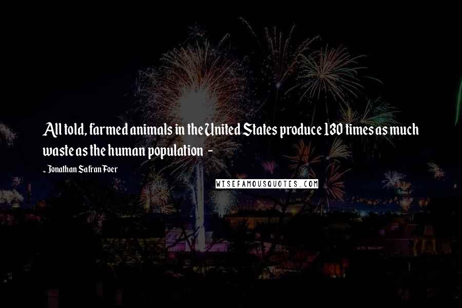 Jonathan Safran Foer Quotes: All told, farmed animals in the United States produce 130 times as much waste as the human population -