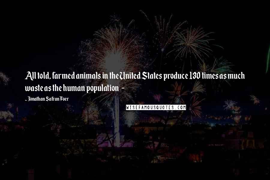 Jonathan Safran Foer Quotes: All told, farmed animals in the United States produce 130 times as much waste as the human population  - 