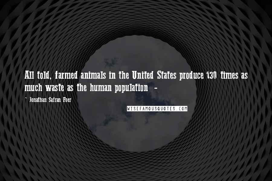 Jonathan Safran Foer Quotes: All told, farmed animals in the United States produce 130 times as much waste as the human population -