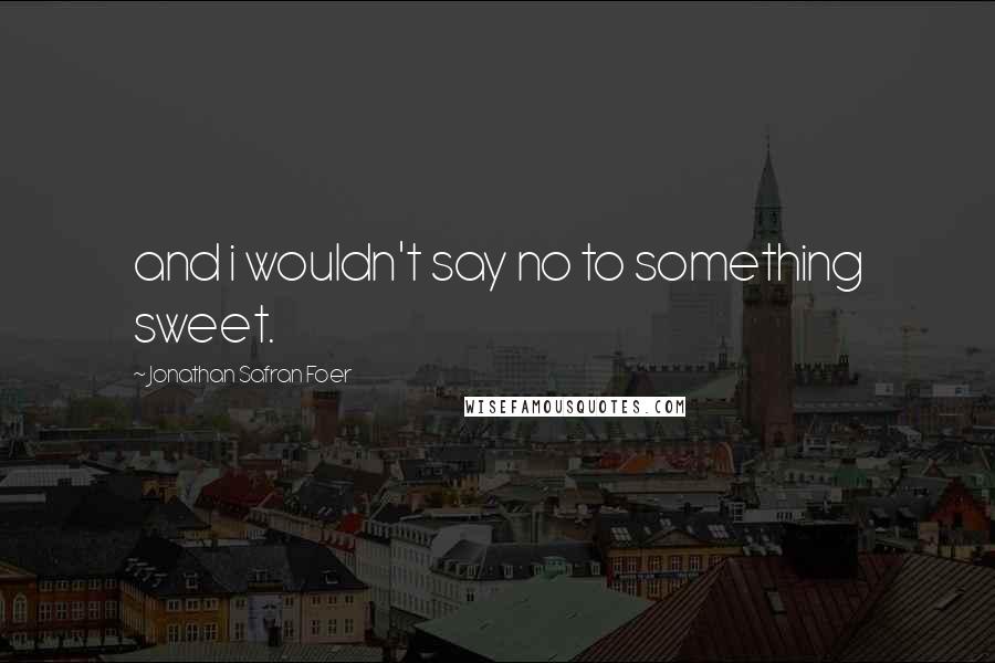 Jonathan Safran Foer Quotes: and i wouldn't say no to something sweet.