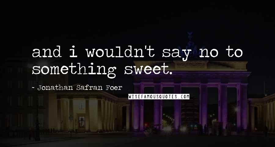 Jonathan Safran Foer Quotes: and i wouldn't say no to something sweet.