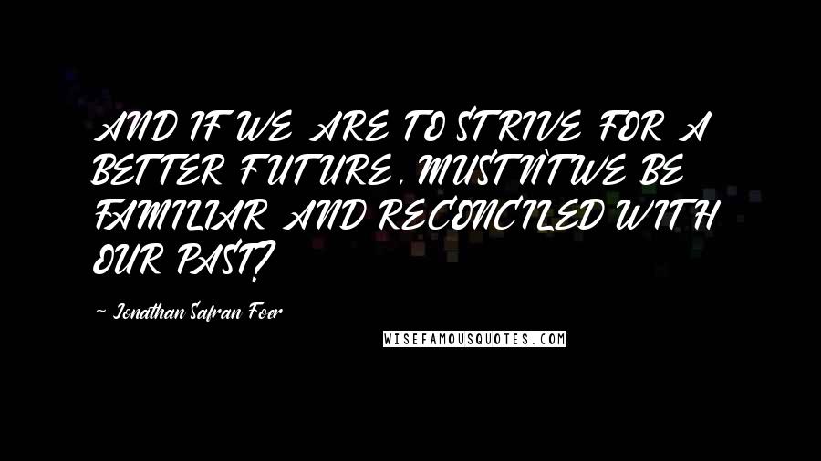 Jonathan Safran Foer Quotes: AND IF WE ARE TO STRIVE FOR A BETTER FUTURE, MUSTN'T WE BE FAMILIAR AND RECONCILED WITH OUR PAST?