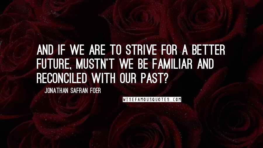 Jonathan Safran Foer Quotes: AND IF WE ARE TO STRIVE FOR A BETTER FUTURE, MUSTN'T WE BE FAMILIAR AND RECONCILED WITH OUR PAST?