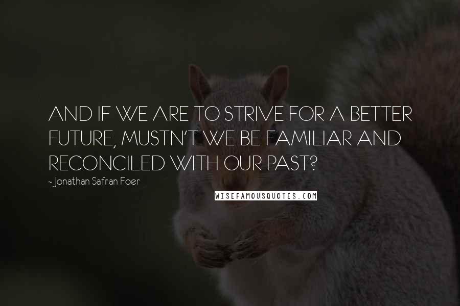 Jonathan Safran Foer Quotes: AND IF WE ARE TO STRIVE FOR A BETTER FUTURE, MUSTN'T WE BE FAMILIAR AND RECONCILED WITH OUR PAST?