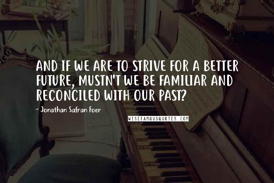 Jonathan Safran Foer Quotes: AND IF WE ARE TO STRIVE FOR A BETTER FUTURE, MUSTN'T WE BE FAMILIAR AND RECONCILED WITH OUR PAST?