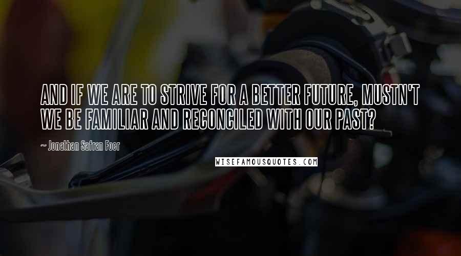 Jonathan Safran Foer Quotes: AND IF WE ARE TO STRIVE FOR A BETTER FUTURE, MUSTN'T WE BE FAMILIAR AND RECONCILED WITH OUR PAST?