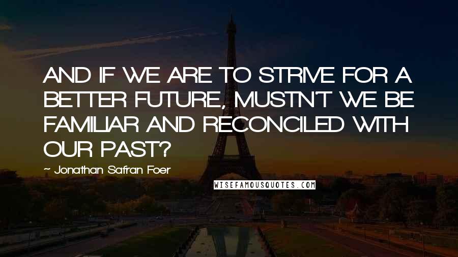 Jonathan Safran Foer Quotes: AND IF WE ARE TO STRIVE FOR A BETTER FUTURE, MUSTN'T WE BE FAMILIAR AND RECONCILED WITH OUR PAST?
